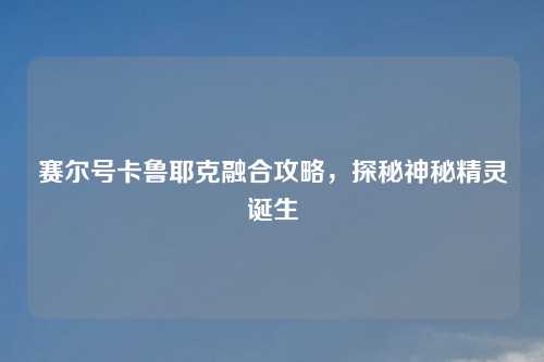 赛尔号卡鲁耶克融合攻略，探秘神秘精灵诞生