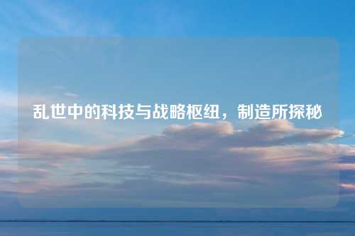 乱世中的科技与战略枢纽,制造所探秘