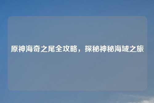 原神海奇之尾全攻略,探秘神秘海域之旅
