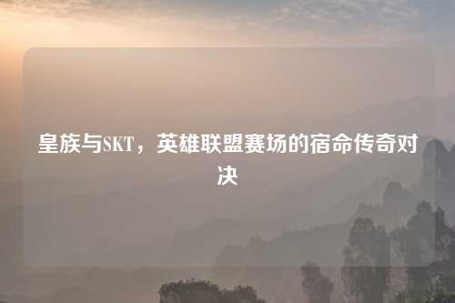 皇族与SKT,英雄联盟赛场的宿命传奇对决
