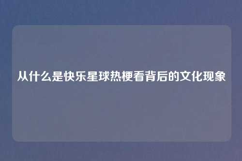 从什么是快乐星球热梗看背后的文化现象