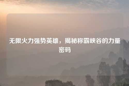 无限火力强势英雄，揭秘称霸峡谷的力量密码