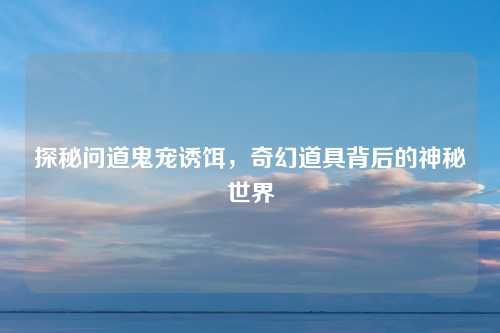 探秘问道鬼宠诱饵,奇幻道具背后的神秘世界
