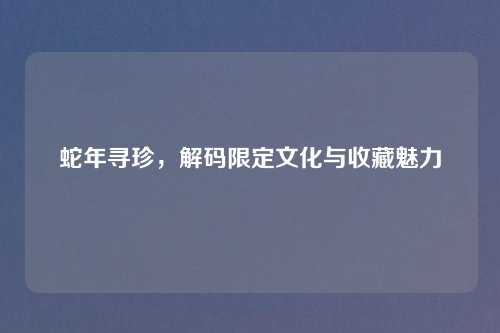 蛇年寻珍，解码限定文化与收藏魅力