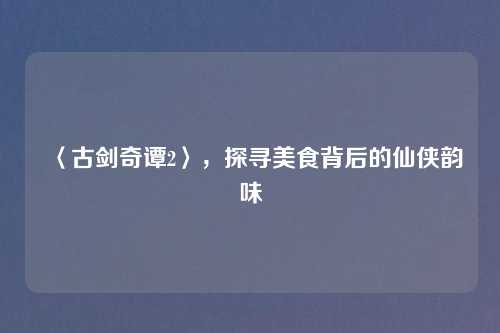 〈古剑奇谭2〉,探寻美食背后的仙侠韵味