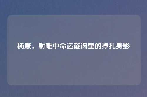 杨康，射雕中命运漩涡里的挣扎身影