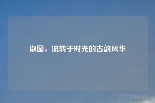 淑图，流转于时光的古韵风华