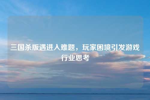 三国杀版遇进入难题，玩家困境引发游戏行业思考
