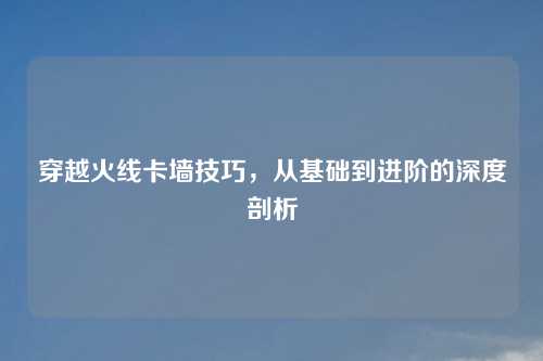 穿越火线卡墙技巧,从基础到进阶的深度剖析