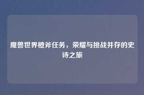 魔兽世界橙斧任务，荣耀与挑战并存的史诗之旅