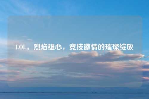 LOL，烈焰雄心，竞技激情的璀璨绽放