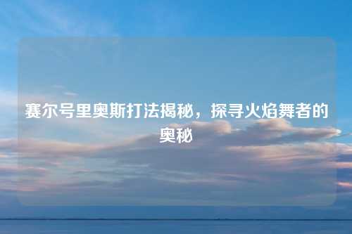 赛尔号里奥斯打法揭秘，探寻火焰舞者的奥秘