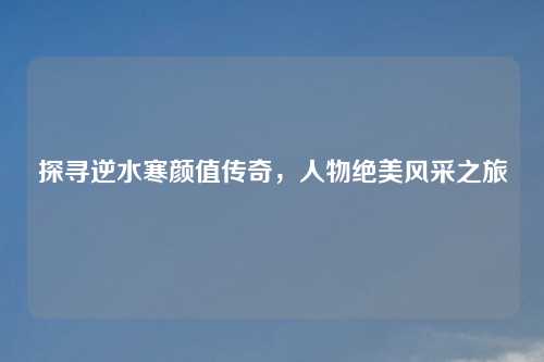 探寻逆水寒颜值传奇,人物绝美风采之旅