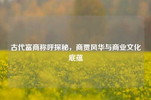 古代富商称呼探秘,商贾风华与商业文化底蕴
