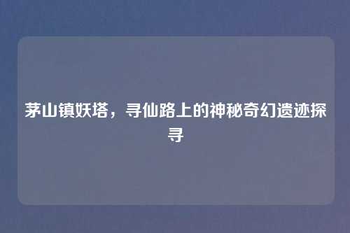 茅山镇妖塔,寻仙路上的神秘奇幻遗迹探寻