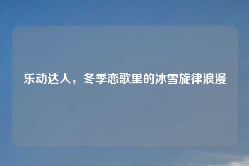 乐动达人,冬季恋歌里的冰雪旋律浪漫