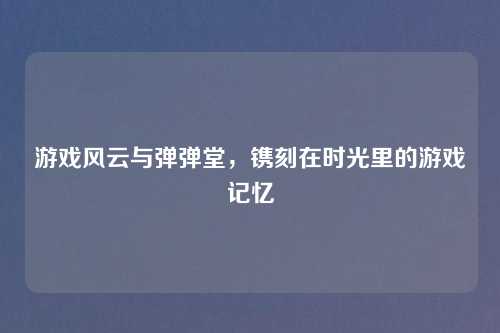 游戏风云与弹弹堂,镌刻在时光里的游戏记忆