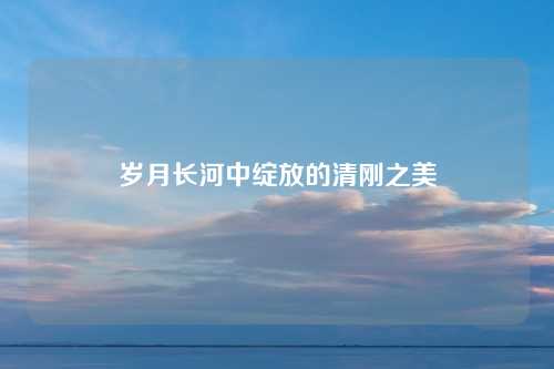 岁月长河中绽放的清刚之美