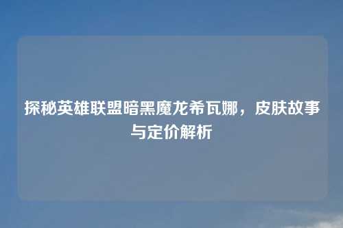 探秘英雄联盟暗黑魔龙希瓦娜,皮肤故事与定价解析