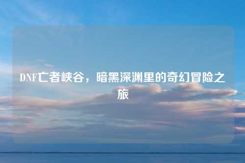 DNF亡者峡谷,暗黑深渊里的奇幻冒险之旅