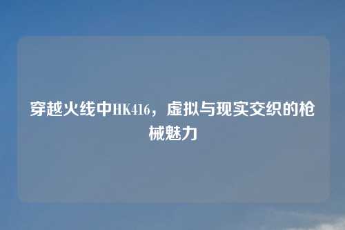 穿越火线中HK416,虚拟与现实交织的枪械魅力
