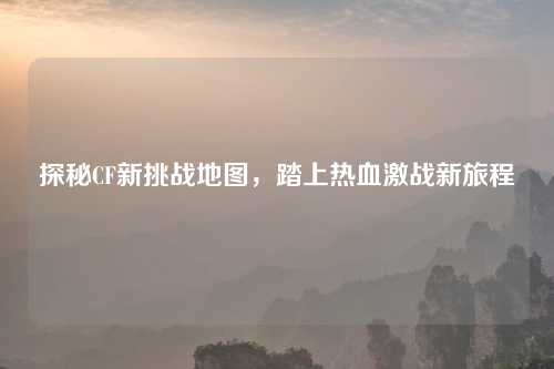 探秘CF新挑战地图,踏上热血激战新旅程