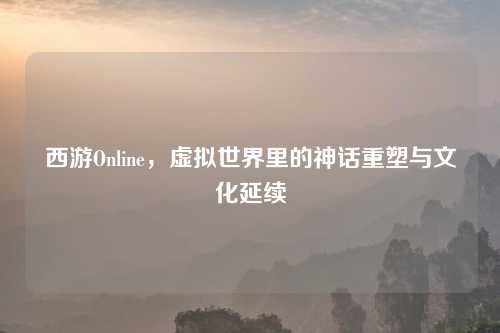 西游Online,虚拟世界里的神话重塑与文化延续