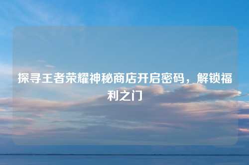 探寻王者荣耀神秘商店开启密码,解锁福利之门