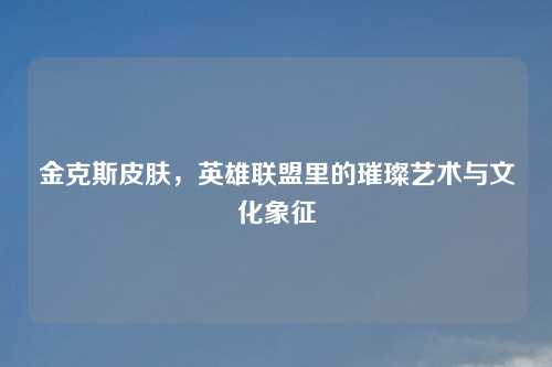金克斯皮肤，英雄联盟里的璀璨艺术与文化象征