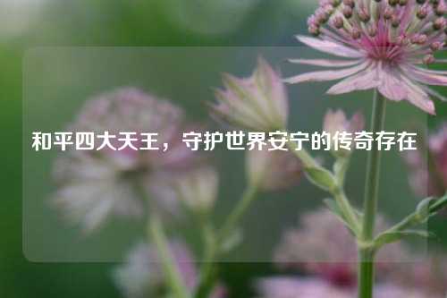 和平四大天王,守护世界安宁的传奇存在