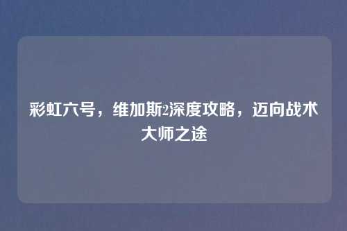 彩虹六号,维加斯2深度攻略,迈向战术大师之途