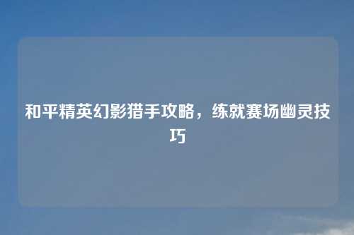 和平精英幻影猎手攻略,练就赛场幽灵技巧
