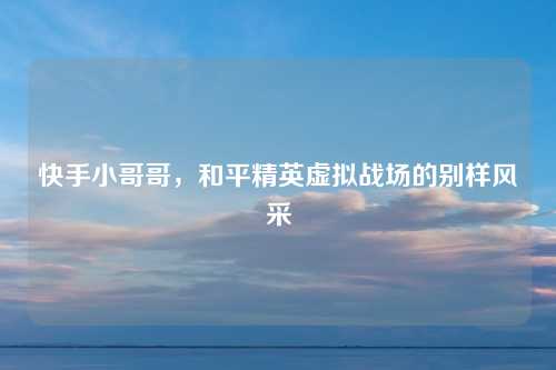 快手小哥哥，和平精英虚拟战场的别样风采