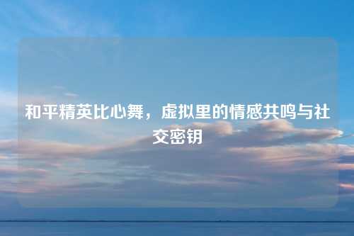 和平精英比心舞，虚拟里的情感共鸣与社交密钥