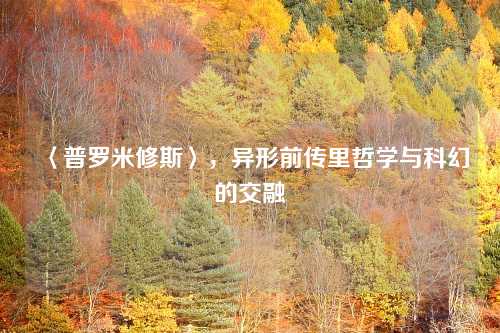 〈普罗米修斯〉，异形前传里哲学与科幻的交融