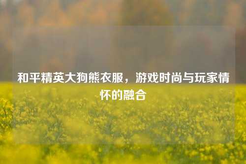 和平精英大狗熊衣服，游戏时尚与玩家情怀的融合