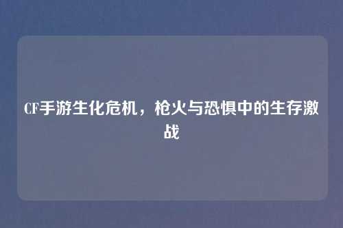 CF手游生化危机，枪火与恐惧中的生存激战