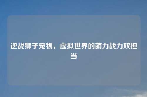 逆战狮子宠物，虚拟世界的萌力战力双担当