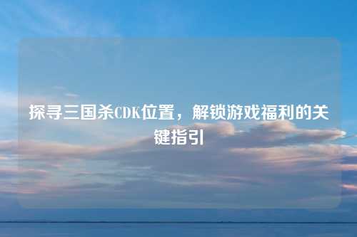 探寻三国杀CDK位置，解锁游戏福利的关键指引