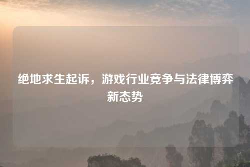 绝地求生起诉，游戏行业竞争与法律博弈新态势