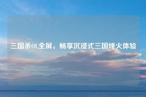 三国杀OL全屏，畅享沉浸式三国烽火体验