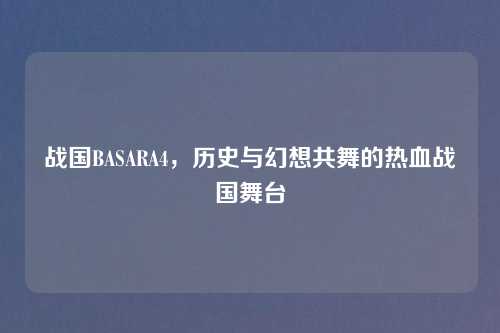 战国BASARA4，历史与幻想共舞的热血战国舞台