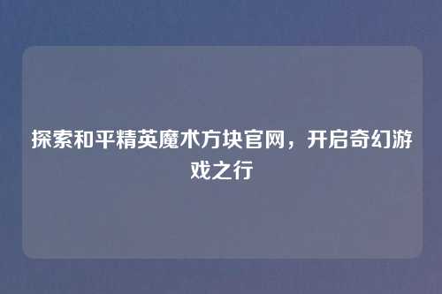 探索和平精英魔术方块官网，开启奇幻游戏之行
