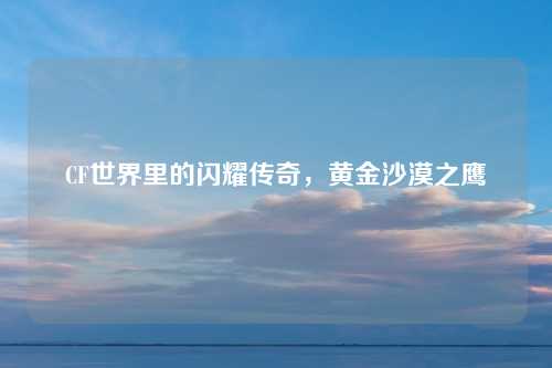 CF世界里的闪耀传奇，黄金沙漠之鹰