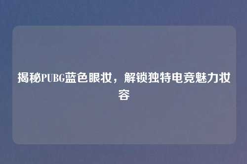 揭秘PUBG蓝色眼妆，解锁独特电竞魅力妆容