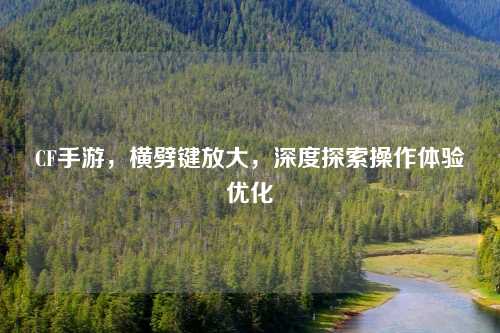 CF手游，横劈键放大，深度探索操作体验优化