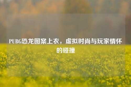 PUBG恐龙图案上衣，虚拟时尚与玩家情怀的碰撞