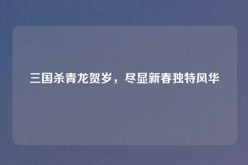 三国杀青龙贺岁，尽显新春独特风华