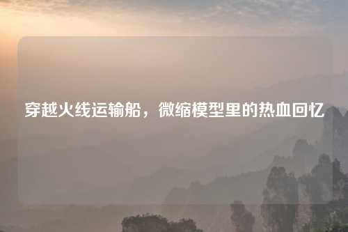 穿越火线运输船，微缩模型里的热血回忆