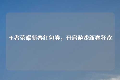 王者荣耀新春红包券，开启游戏新春狂欢